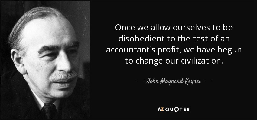 Once we allow ourselves to be disobedient to the test of an accountant's profit, we have begun to change our civilization. - John Maynard Keynes