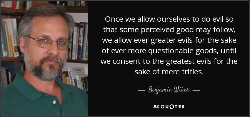 Once we allow ourselves to do evil so that some perceived good may follow, we allow ever greater evils for the sake of ever more questionable goods, until we consent to the greatest evils for the sake of mere trifles. - Benjamin Wiker