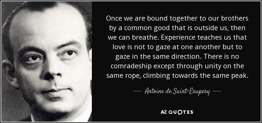 Once we are bound together to our brothers by a common good that is outside us, then we can breathe. Experience teaches us that love is not to gaze at one another but to gaze in the same direction. There is no comradeship except through unity on the same rope, climbing towards the same peak. - Antoine de Saint-Exupery