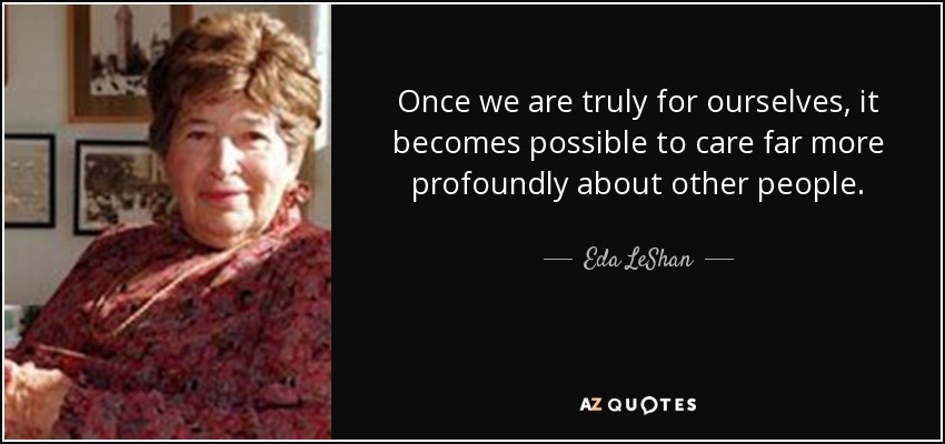Once we are truly for ourselves, it becomes possible to care far more profoundly about other people. - Eda LeShan