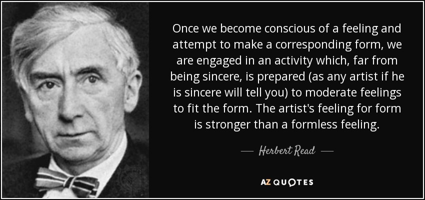 Once we become conscious of a feeling and attempt to make a corresponding form, we are engaged in an activity which, far from being sincere, is prepared (as any artist if he is sincere will tell you) to moderate feelings to fit the form. The artist's feeling for form is stronger than a formless feeling. - Herbert Read