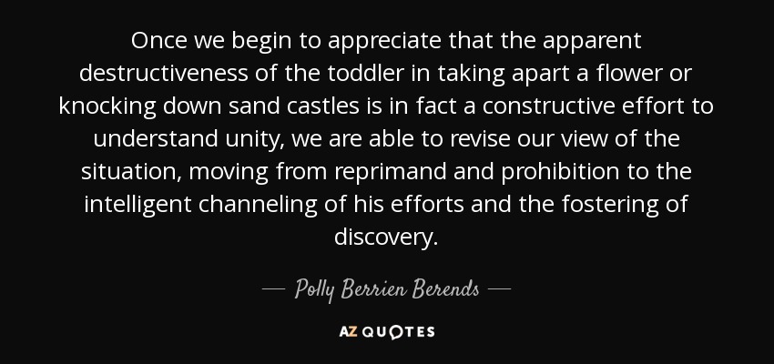 Once we begin to appreciate that the apparent destructiveness of the toddler in taking apart a flower or knocking down sand castles is in fact a constructive effort to understand unity, we are able to revise our view of the situation, moving from reprimand and prohibition to the intelligent channeling of his efforts and the fostering of discovery. - Polly Berrien Berends