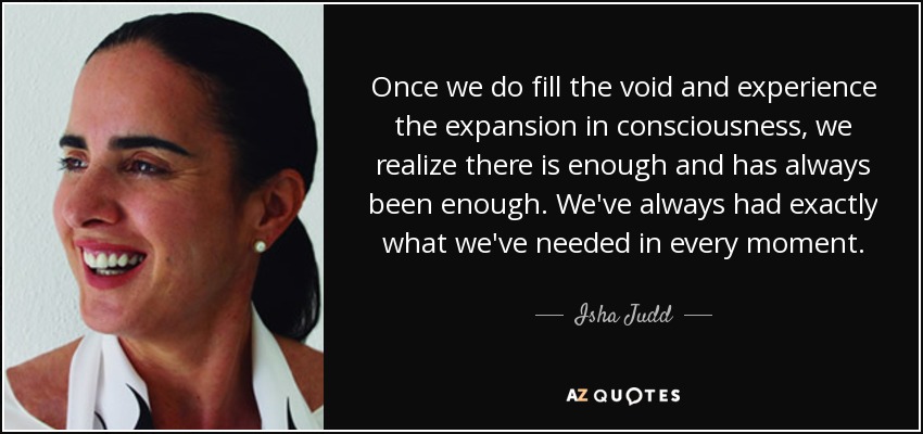 Once we do fill the void and experience the expansion in consciousness, we realize there is enough and has always been enough. We've always had exactly what we've needed in every moment. - Isha Judd