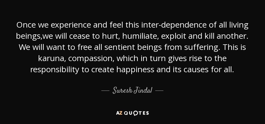 Once we experience and feel this inter-dependence of all living beings,we will cease to hurt, humiliate, exploit and kill another. We will want to free all sentient beings from suffering. This is karuna, compassion, which in turn gives rise to the responsibility to create happiness and its causes for all. - Suresh Jindal