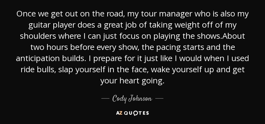 Once we get out on the road, my tour manager who is also my guitar player does a great job of taking weight off of my shoulders where I can just focus on playing the shows.About two hours before every show, the pacing starts and the anticipation builds. I prepare for it just like I would when I used ride bulls, slap yourself in the face, wake yourself up and get your heart going. - Cody Johnson