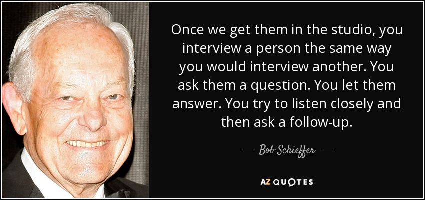 Once we get them in the studio, you interview a person the same way you would interview another. You ask them a question. You let them answer. You try to listen closely and then ask a follow-up. - Bob Schieffer