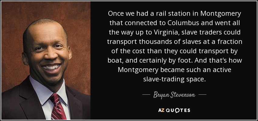 Once we had a rail station in Montgomery that connected to Columbus and went all the way up to Virginia, slave traders could transport thousands of slaves at a fraction of the cost than they could transport by boat, and certainly by foot. And that's how Montgomery became such an active slave-trading space. - Bryan Stevenson