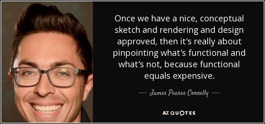 Once we have a nice, conceptual sketch and rendering and design approved, then it's really about pinpointing what's functional and what's not, because functional equals expensive. - James Pearse Connelly