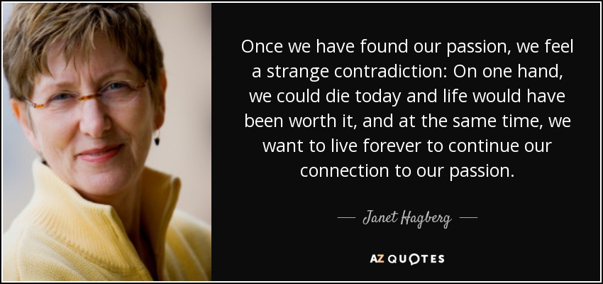 Once we have found our passion, we feel a strange contradiction: On one hand, we could die today and life would have been worth it, and at the same time, we want to live forever to continue our connection to our passion. - Janet Hagberg