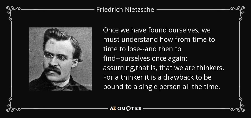 Once we have found ourselves, we must understand how from time to time to lose--and then to find--ourselves once again: assuming,that is, that we are thinkers. For a thinker it is a drawback to be bound to a single person all the time. - Friedrich Nietzsche
