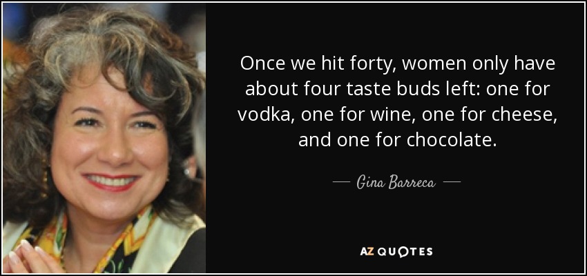 Once we hit forty, women only have about four taste buds left: one for vodka, one for wine, one for cheese, and one for chocolate. - Gina Barreca