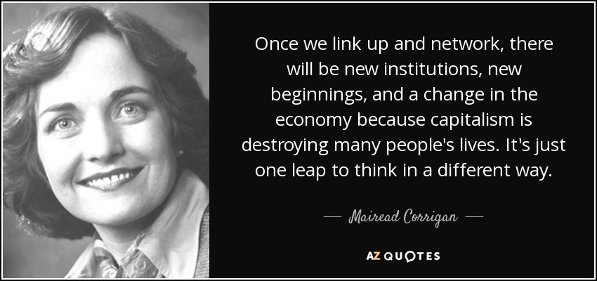 Once we link up and network, there will be new institutions, new beginnings, and a change in the economy because capitalism is destroying many people's lives. It's just one leap to think in a different way. - Mairead Corrigan