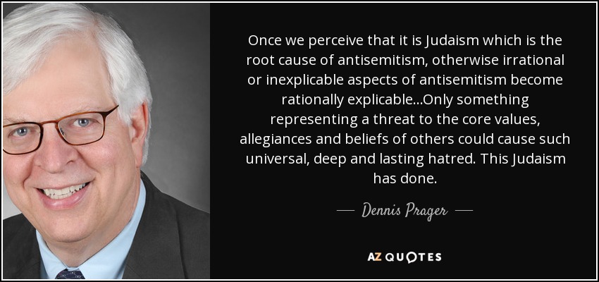 Once we perceive that it is Judaism which is the root cause of antisemitism, otherwise irrational or inexplicable aspects of antisemitism become rationally explicable...Only something representing a threat to the core values, allegiances and beliefs of others could cause such universal, deep and lasting hatred. This Judaism has done. - Dennis Prager