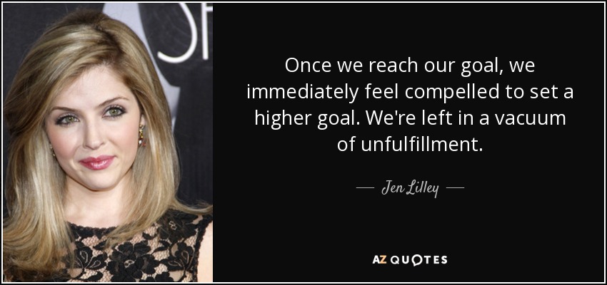Once we reach our goal, we immediately feel compelled to set a higher goal. We're left in a vacuum of unfulfillment. - Jen Lilley