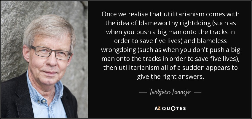 Once we realise that utilitarianism comes with the idea of blameworthy rightdoing (such as when you push a big man onto the tracks in order to save five lives) and blameless wrongdoing (such as when you don't push a big man onto the tracks in order to save five lives), then utilitarianism all of a sudden appears to give the right answers. - Torbjorn Tannsjo