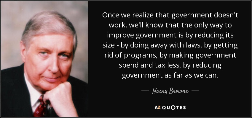 Once we realize that government doesn't work, we'll know that the only way to improve government is by reducing its size - by doing away with laws, by getting rid of programs, by making government spend and tax less, by reducing government as far as we can. - Harry Browne