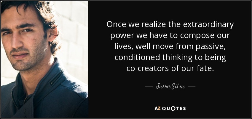 Once we realize the extraordinary power we have to compose our lives, well move from passive, conditioned thinking to being co-creators of our fate. - Jason Silva