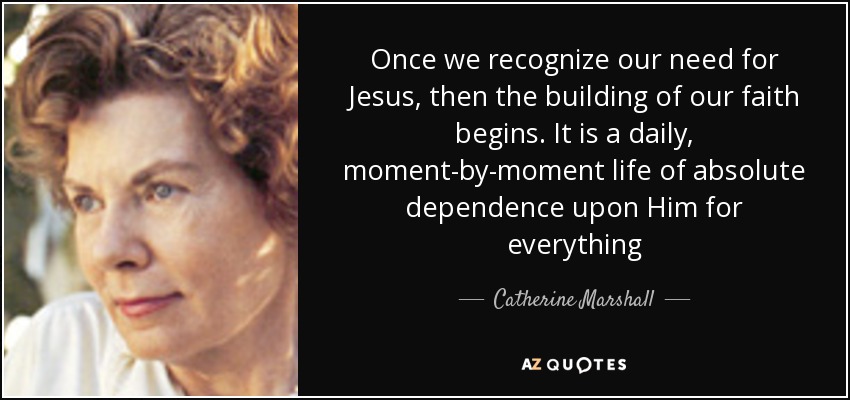 Once we recognize our need for Jesus, then the building of our faith begins. It is a daily, moment-by-moment life of absolute dependence upon Him for everything - Catherine Marshall