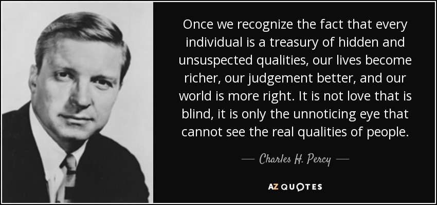 Once we recognize the fact that every individual is a treasury of hidden and unsuspected qualities, our lives become richer, our judgement better, and our world is more right. It is not love that is blind, it is only the unnoticing eye that cannot see the real qualities of people. - Charles H. Percy