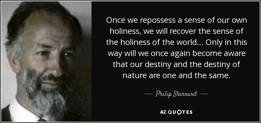 Once we repossess a sense of our own holiness, we will recover the sense of the holiness of the world... Only in this way will we once again become aware that our destiny and the destiny of nature are one and the same. - Philip Sherrard