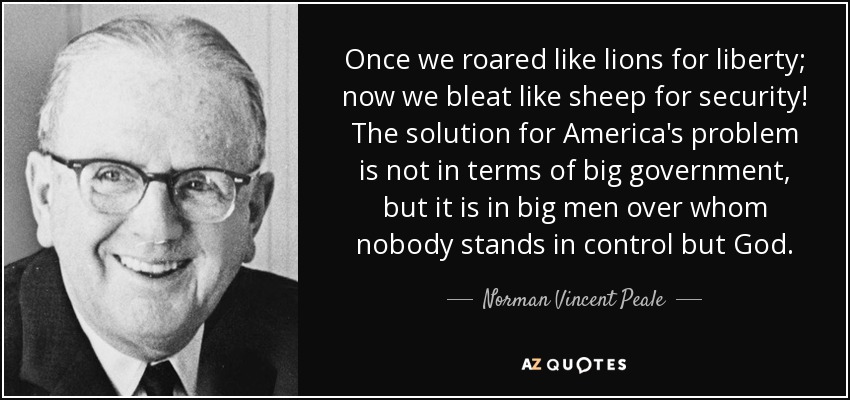Once we roared like lions for liberty; now we bleat like sheep for security! The solution for America's problem is not in terms of big government, but it is in big men over whom nobody stands in control but God. - Norman Vincent Peale