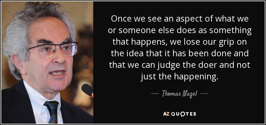 Once we see an aspect of what we or someone else does as something that happens, we lose our grip on the idea that it has been done and that we can judge the doer and not just the happening. - Thomas Nagel