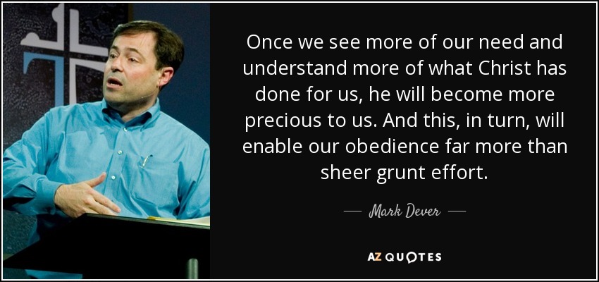 Once we see more of our need and understand more of what Christ has done for us, he will become more precious to us. And this, in turn, will enable our obedience far more than sheer grunt effort. - Mark Dever