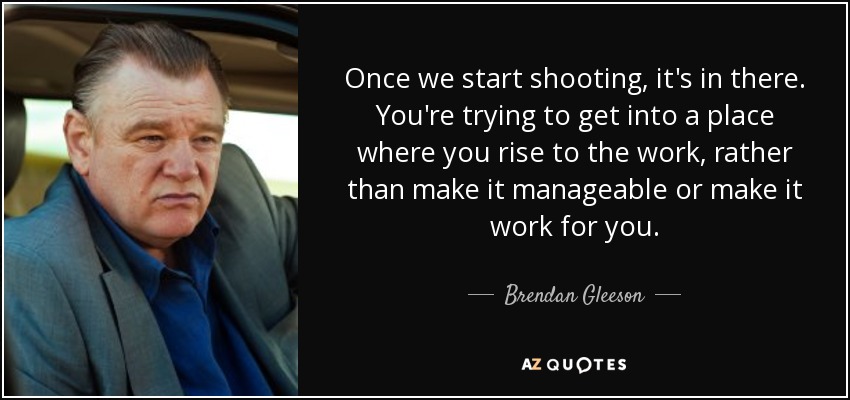 Once we start shooting, it's in there. You're trying to get into a place where you rise to the work, rather than make it manageable or make it work for you. - Brendan Gleeson