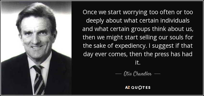 Once we start worrying too often or too deeply about what certain individuals and what certain groups think about us, then we might start selling our souls for the sake of expediency. I suggest if that day ever comes, then the press has had it. - Otis Chandler