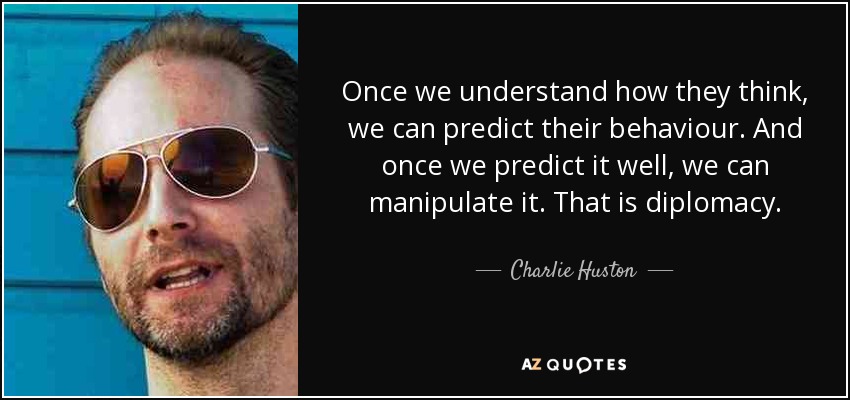 Once we understand how they think, we can predict their behaviour. And once we predict it well, we can manipulate it. That is diplomacy. - Charlie Huston