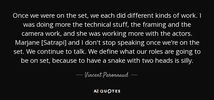 Once we were on the set, we each did different kinds of work. I was doing more the technical stuff, the framing and the camera work, and she was working more with the actors. Marjane [Satrapi] and I don't stop speaking once we're on the set. We continue to talk. We define what our roles are going to be on set, because to have a snake with two heads is silly. - Vincent Paronnaud