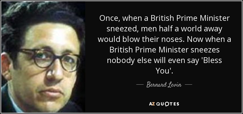 Once, when a British Prime Minister sneezed, men half a world away would blow their noses. Now when a British Prime Minister sneezes nobody else will even say 'Bless You'. - Bernard Levin