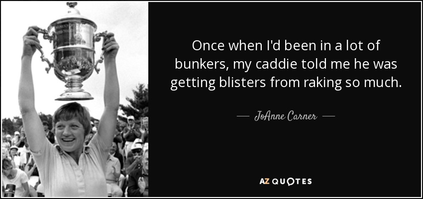 Once when I'd been in a lot of bunkers, my caddie told me he was getting blisters from raking so much. - JoAnne Carner