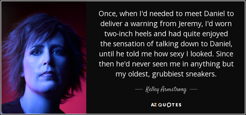 Once, when I'd needed to meet Daniel to deliver a warning from Jeremy, I'd worn two-inch heels and had quite enjoyed the sensation of talking down to Daniel, until he told me how sexy I looked. Since then he'd never seen me in anything but my oldest, grubbiest sneakers. - Kelley Armstrong