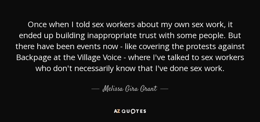 Once when I told sex workers about my own sex work, it ended up building inappropriate trust with some people. But there have been events now - like covering the protests against Backpage at the Village Voice - where I've talked to sex workers who don't necessarily know that I've done sex work. - Melissa Gira Grant