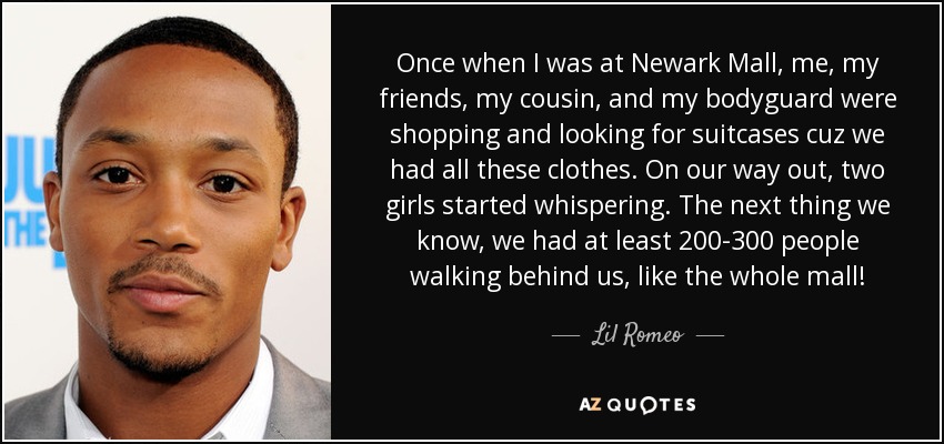 Once when I was at Newark Mall, me, my friends, my cousin, and my bodyguard were shopping and looking for suitcases cuz we had all these clothes. On our way out, two girls started whispering. The next thing we know, we had at least 200-300 people walking behind us, like the whole mall! - Lil Romeo