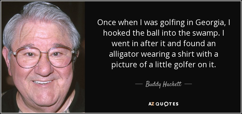 Once when I was golfing in Georgia, I hooked the ball into the swamp. I went in after it and found an alligator wearing a shirt with a picture of a little golfer on it. - Buddy Hackett