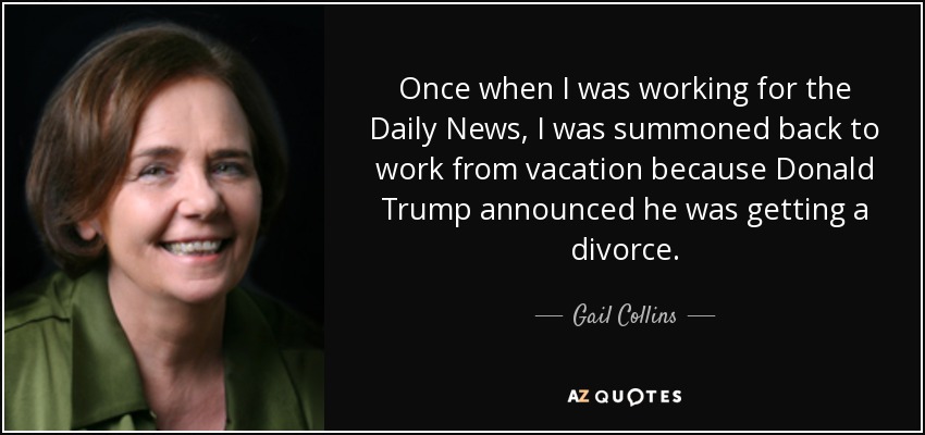 Once when I was working for the Daily News, I was summoned back to work from vacation because Donald Trump announced he was getting a divorce. - Gail Collins