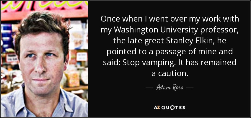 Once when I went over my work with my Washington University professor, the late great Stanley Elkin, he pointed to a passage of mine and said: Stop vamping. It has remained a caution. - Adam Ross