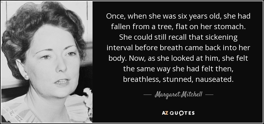 Once, when she was six years old, she had fallen from a tree, flat on her stomach. She could still recall that sickening interval before breath came back into her body. Now, as she looked at him, she felt the same way she had felt then, breathless, stunned, nauseated. - Margaret Mitchell