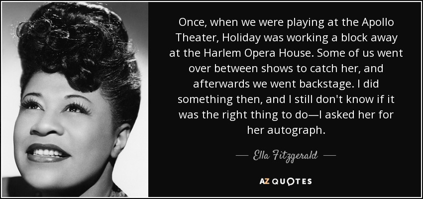 Once, when we were playing at the Apollo Theater, Holiday was working a block away at the Harlem Opera House. Some of us went over between shows to catch her, and afterwards we went backstage. I did something then, and I still don't know if it was the right thing to do—I asked her for her autograph. - Ella Fitzgerald