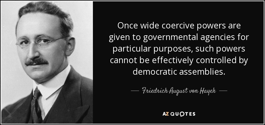 Once wide coercive powers are given to governmental agencies for particular purposes, such powers cannot be effectively controlled by democratic assemblies. - Friedrich August von Hayek
