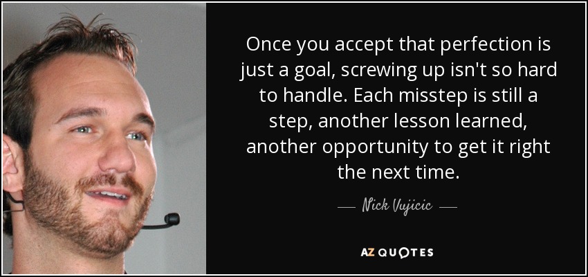 Once you accept that perfection is just a goal, screwing up isn't so hard to handle. Each misstep is still a step, another lesson learned, another opportunity to get it right the next time. - Nick Vujicic