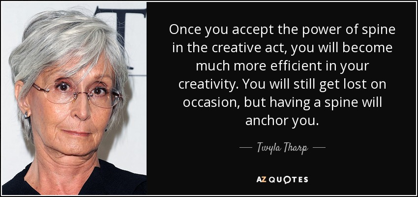 Once you accept the power of spine in the creative act, you will become much more efficient in your creativity. You will still get lost on occasion, but having a spine will anchor you. - Twyla Tharp