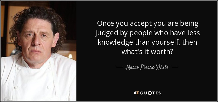 Once you accept you are being judged by people who have less knowledge than yourself, then what's it worth? - Marco Pierre White