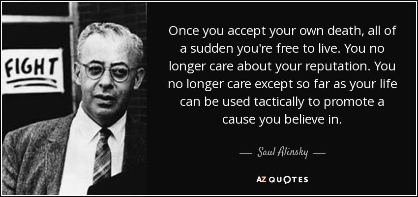 Once you accept your own death, all of a sudden you're free to live. You no longer care about your reputation. You no longer care except so far as your life can be used tactically to promote a cause you believe in. - Saul Alinsky