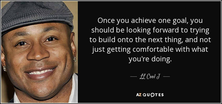 Once you achieve one goal, you should be looking forward to trying to build onto the next thing, and not just getting comfortable with what you're doing. - LL Cool J