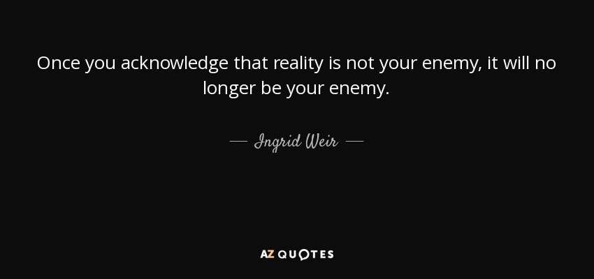 Once you acknowledge that reality is not your enemy, it will no longer be your enemy. - Ingrid Weir