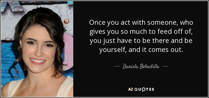 Once you act with someone, who gives you so much to feed off of, you just have to be there and be yourself, and it comes out. - Daniela Bobadilla