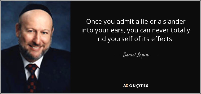 Once you admit a lie or a slander into your ears, you can never totally rid yourself of its effects. - Daniel Lapin